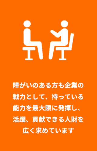障がいのある方も企業の戦力として、持っている能力を最大限に発揮し、活躍、貢献できる人財を広く求めています