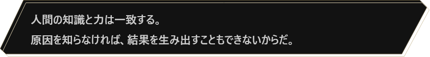 人間の知識と力は一致する。原因を知らなければ、結果を生み出すこともできないからだ。