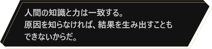 人間の知識と力は一致する。原因を知らなければ、結果を生み出すこともできないからだ。
