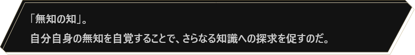 「無知の知」。自分自身の無知を自覚することで、さらなる知識への探求を促すのだ。