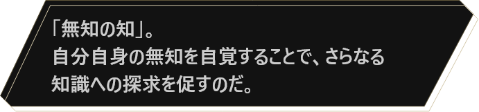 「無知の知」。自分自身の無知を自覚することで、さらなる知識への探求を促すのだ。
