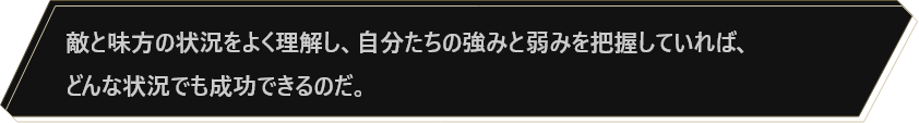 敵と味方の状況をよく理解し、自分たちの強みと弱みを把握していれば、どんな状況でも成功できるのだ。