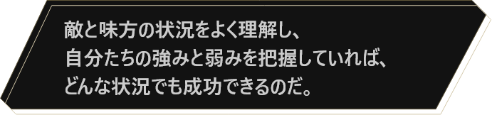 敵と味方の状況をよく理解し、自分たちの強みと弱みを把握していれば、どんな状況でも成功できるのだ。