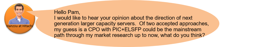 Hanzou at Hitachi: Hello Pam,
I would like to hear your opinion about the direction of next generation larger capacity servers.  Of two accepted approaches, my guess is a CPO with PIC+ELSFP could be the mainstream path through my market research up to now, what do you think?
