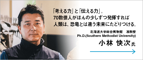 「考える力」と「伝える力」。70数億人がほんの少しずつ発揮すれば人類は、恐竜とは違う未来にたどりつける。 北海道大学総合博物館 准教授 Ph.D.(Southern Methodist University)小林 快次氏