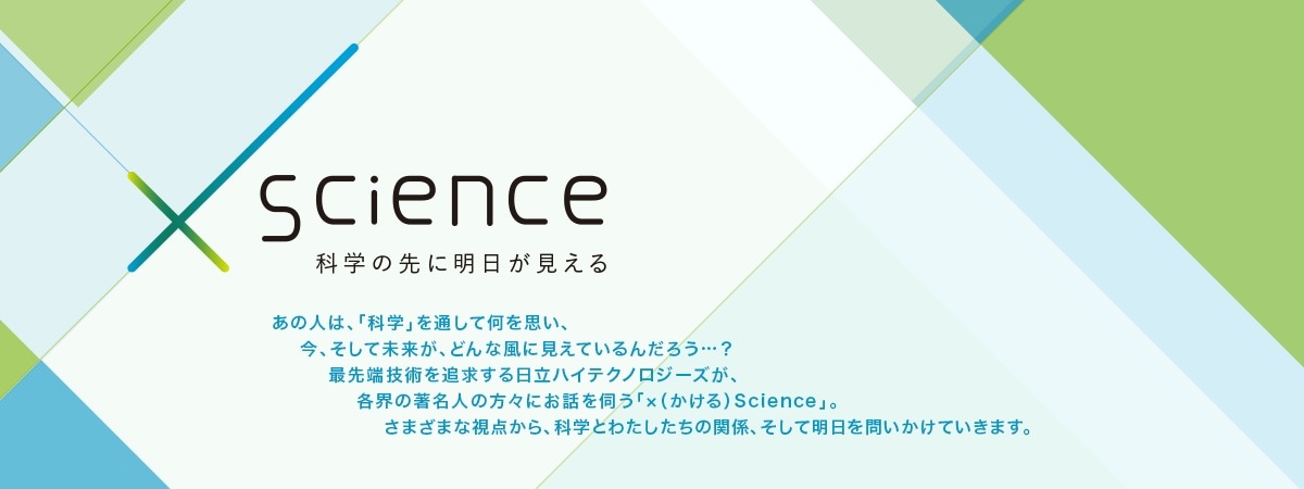 ×（かける）Science 科学の先に明日が見える あの人は、「科学」を通して何を思い、今、そして未来が、どんな風に見えているんだろう…？最先端技術を追求する日立ハイテクノロジーズが、各界の著名人の方々にお話を伺う「×（かける）Science」。さまざまな視点から、科学とわたしたちの関係、そして明日を問いかけていきます。