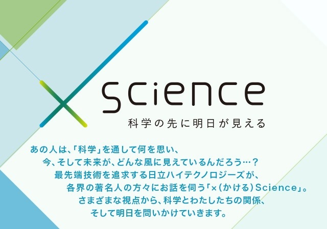 ×（かける）Science 科学の先に明日が見える あの人は、「科学」を通して何を思い、今、そして未来が、どんな風に見えているんだろう…？最先端技術を追求する日立ハイテクノロジーズが、各界の著名人の方々にお話を伺う「×（かける）Science」。さまざまな視点から、科学とわたしたちの関係、そして明日を問いかけていきます。