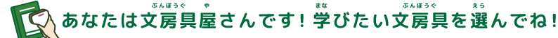 あなたは文房具（ぶんぼうぐ）屋（や）さんです！学（まな）びたい文房具（ぶんぼうぐ）を選（えら）んでね！