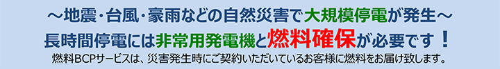 ～地震・台風・豪雨などの自然災害で大規模停電が発生～長時間停電には非常用発電機と燃料確保が必要です！燃料BCPサービスは、災害発生時にご契約いただいているお客様に燃料をお届け致します。