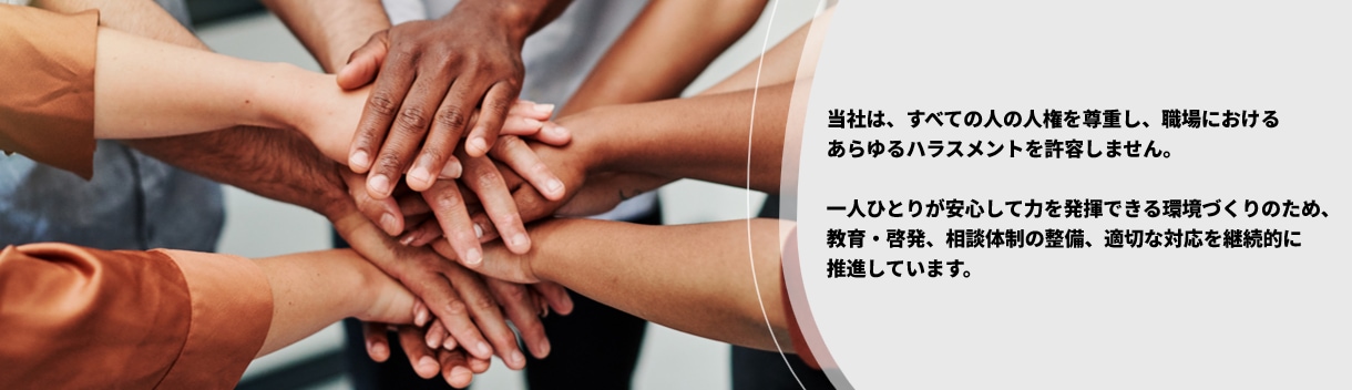当社は、すべての人の人権を尊重し、職場におけるあらゆるハラスメントを許容しません。一人ひとりが安心して力を発揮できる環境づくりのため、教育・啓発、相談体制の整備、適切な対応を継続的に推進しています。